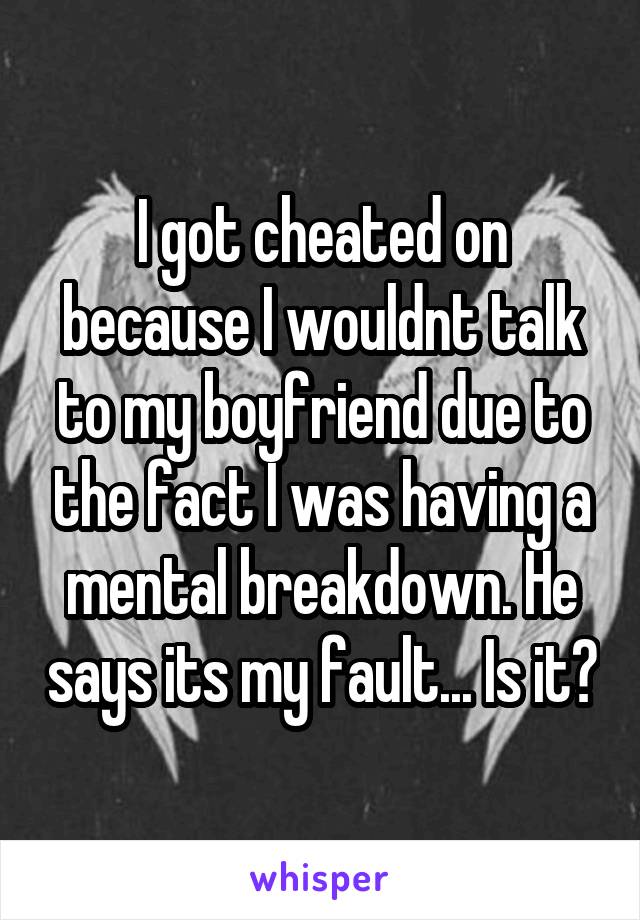 I got cheated on because I wouldnt talk to my boyfriend due to the fact I was having a mental breakdown. He says its my fault... Is it?