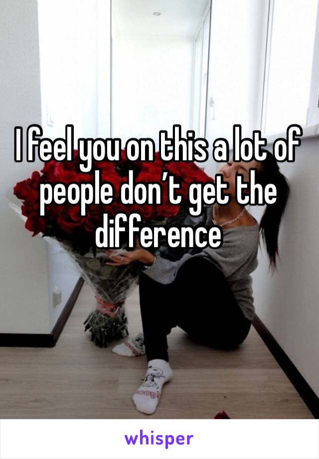 I feel you on this a lot of people don’t get the difference 