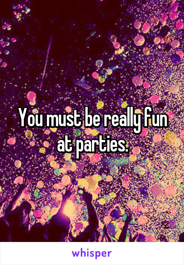 You must be really fun at parties.