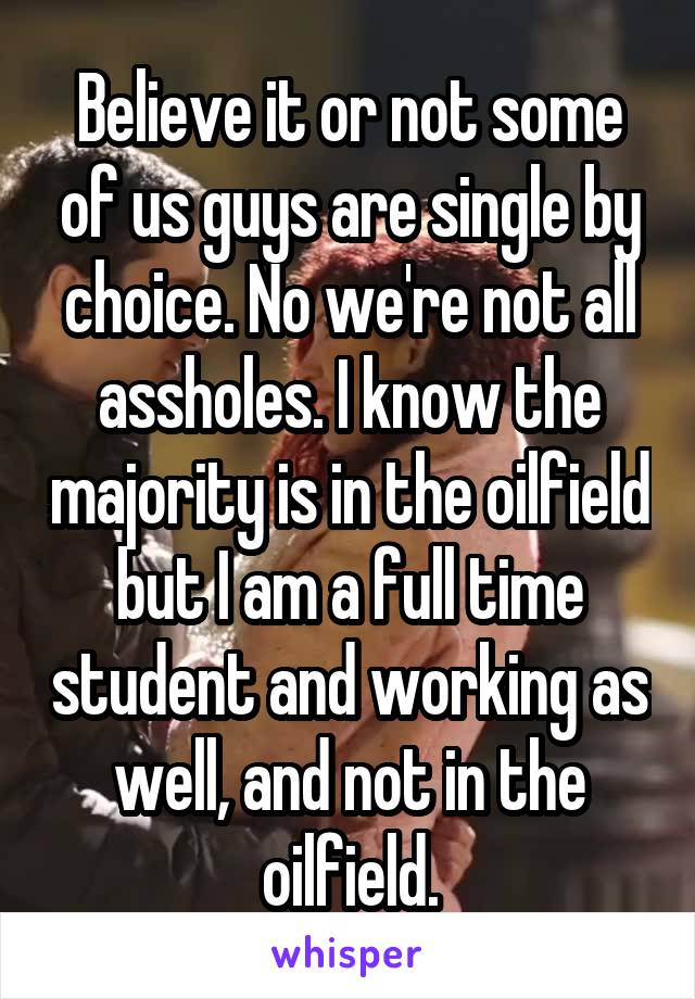 Believe it or not some of us guys are single by choice. No we're not all assholes. I know the majority is in the oilfield but I am a full time student and working as well, and not in the oilfield.