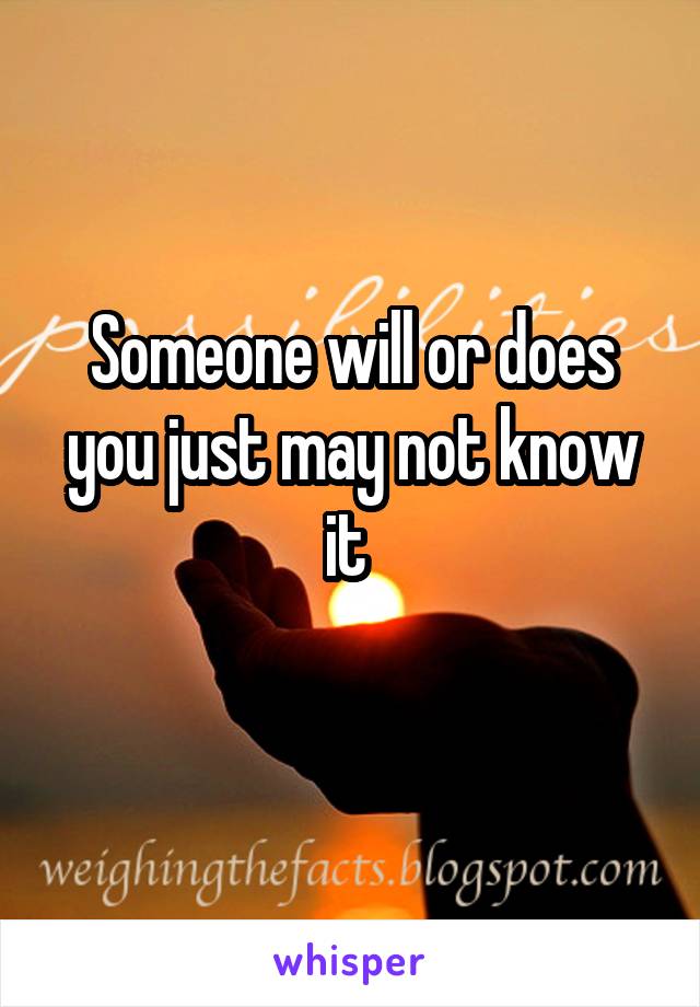 Someone will or does you just may not know it 
