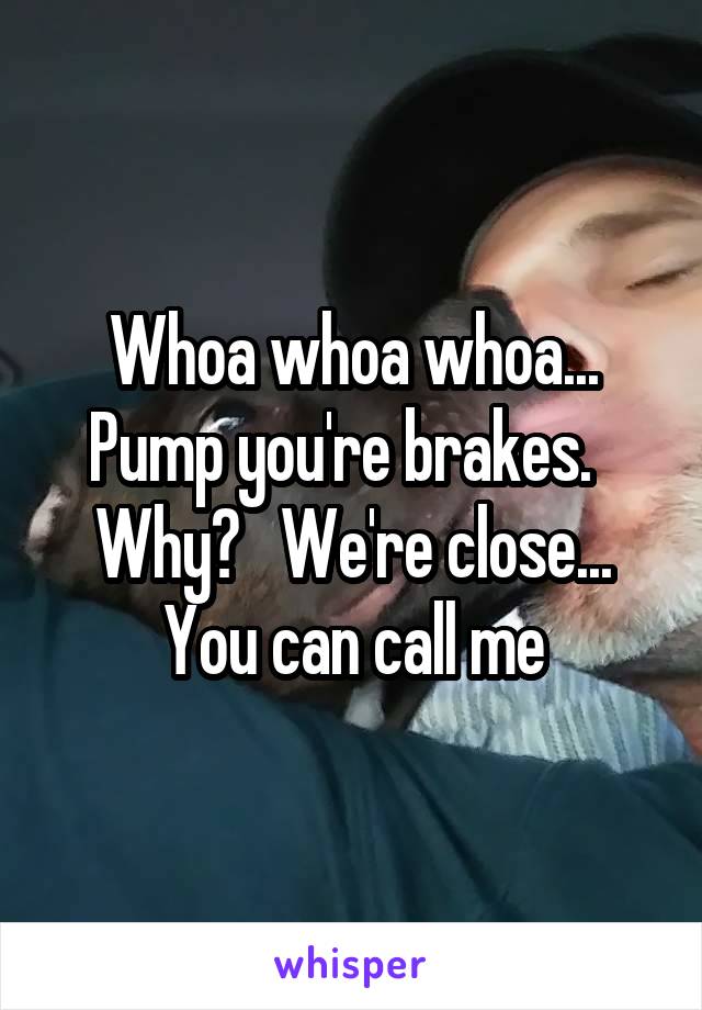 Whoa whoa whoa... Pump you're brakes.   Why?   We're close... You can call me