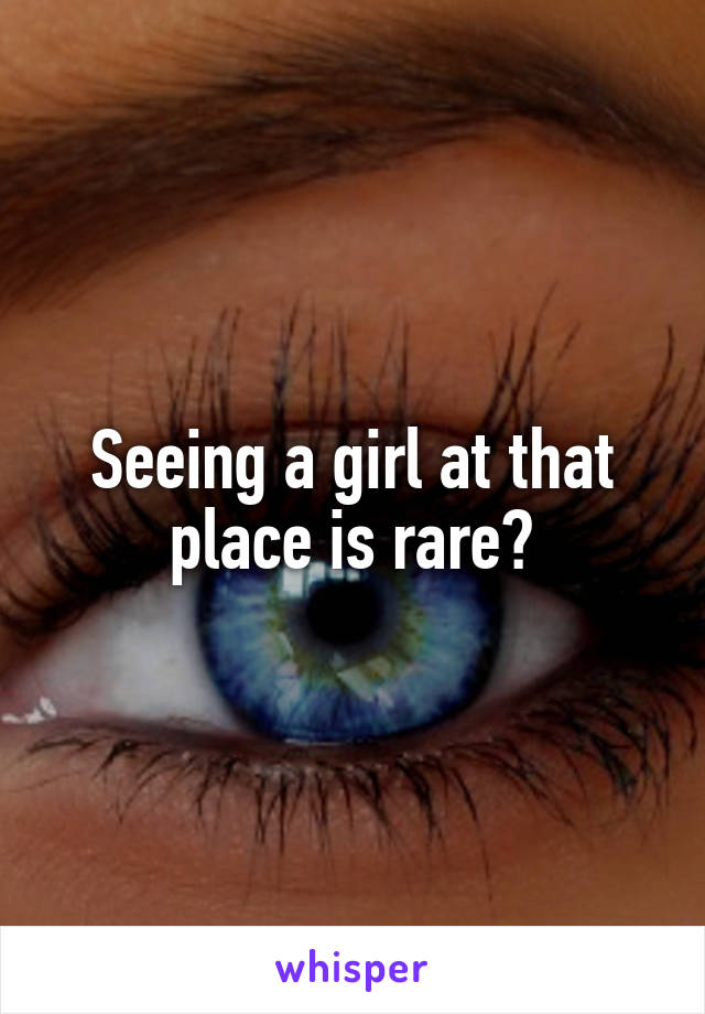 Seeing a girl at that place is rare?