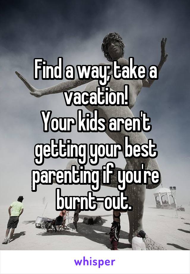 Find a way; take a vacation!
Your kids aren't getting your best parenting if you're burnt-out. 