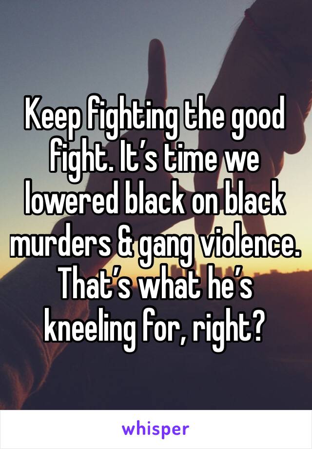 Keep fighting the good fight. It’s time we lowered black on black murders & gang violence. That’s what he’s kneeling for, right?
