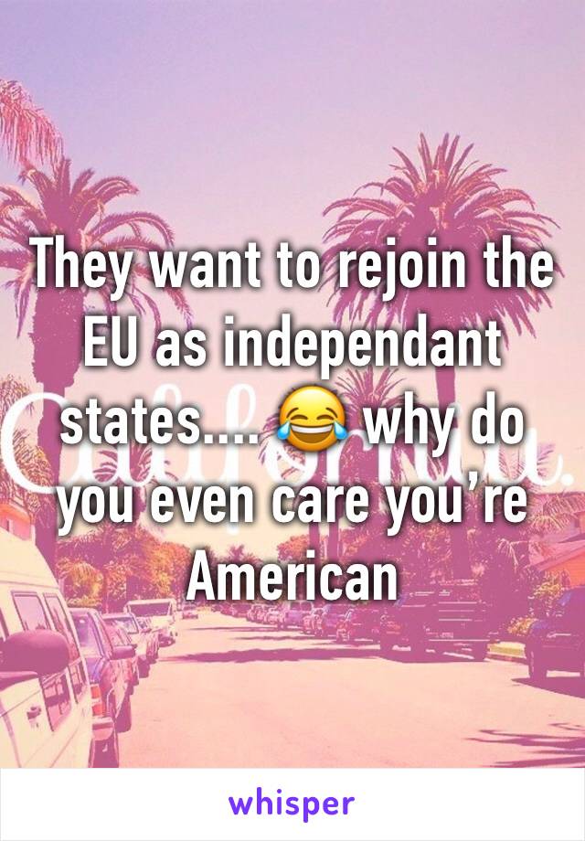 They want to rejoin the EU as independant states.... 😂 why do you even care you’re American 