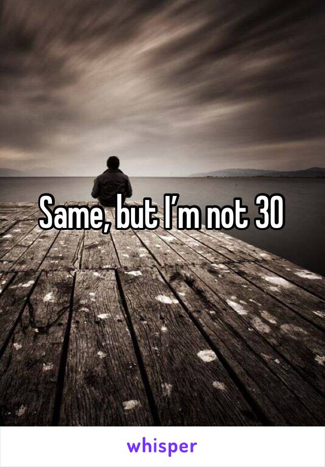 Same, but I’m not 30