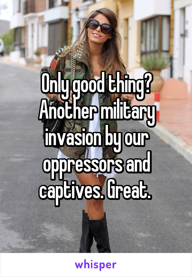 Only good thing? Another military invasion by our oppressors and captives. Great. 