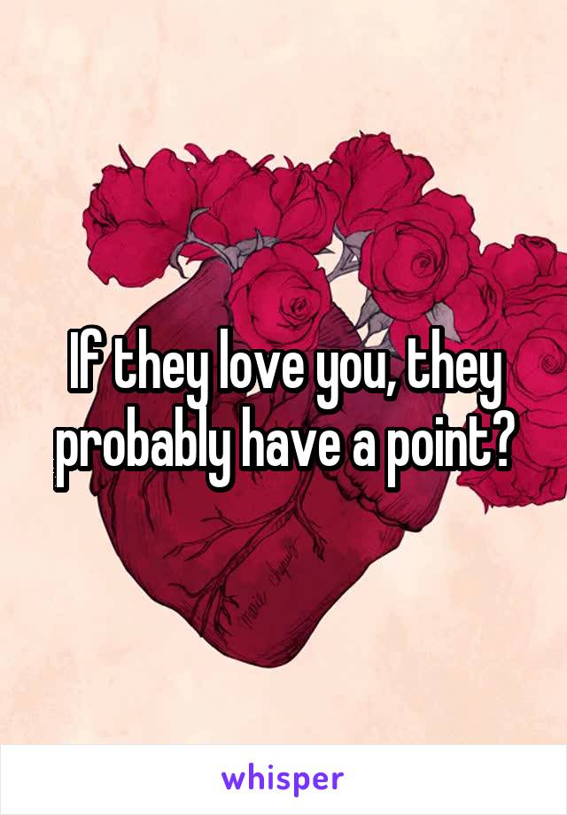 If they love you, they probably have a point?
