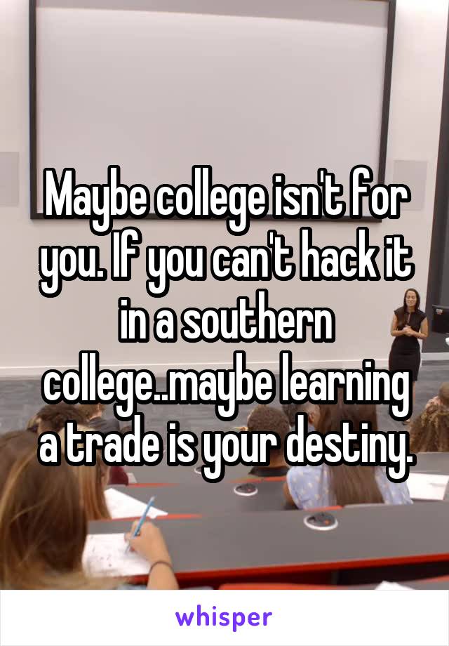 Maybe college isn't for you. If you can't hack it in a southern college..maybe learning a trade is your destiny.