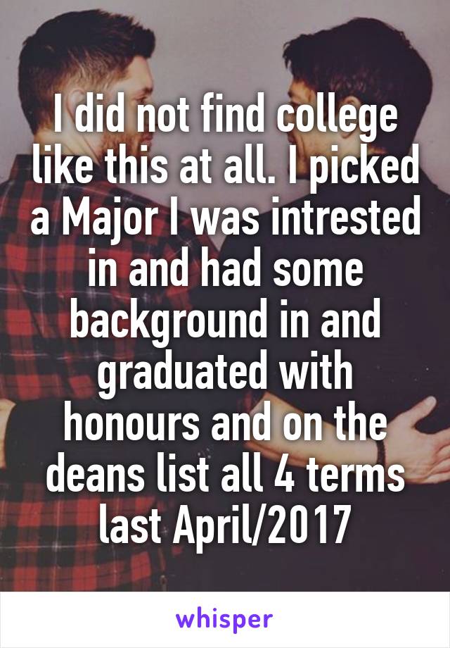 I did not find college like this at all. I picked a Major I was intrested in and had some background in and graduated with honours and on the deans list all 4 terms last April/2017