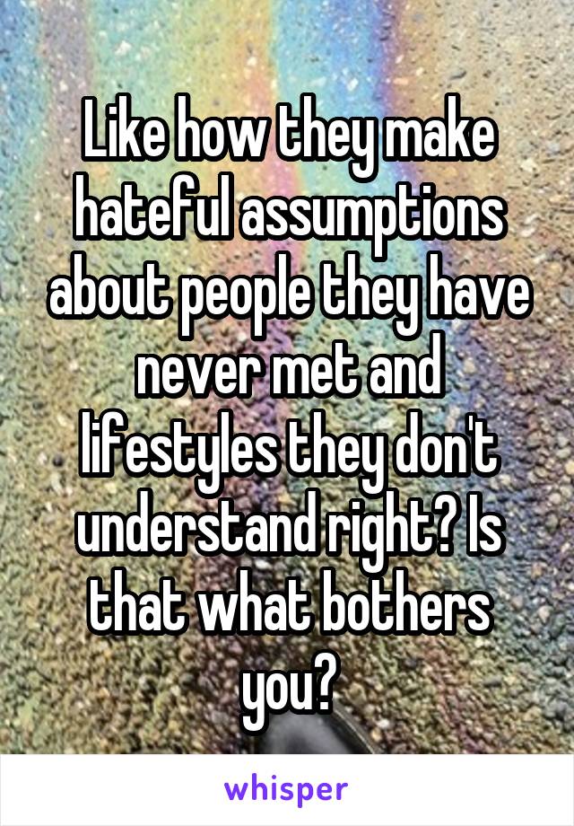 Like how they make hateful assumptions about people they have never met and lifestyles they don't understand right? Is that what bothers you?