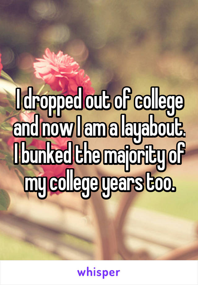 I dropped out of college and now I am a layabout. I bunked the majority of my college years too.