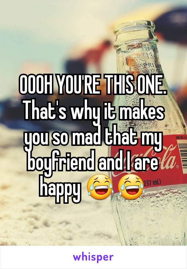 OOOH YOU'RE THIS ONE. That's why it makes you so mad that my boyfriend and I are happy 😂😂