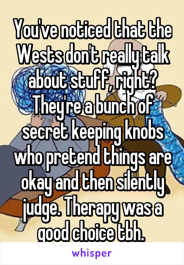 You've noticed that the Wests don't really talk about stuff, right? They're a bunch of secret keeping knobs who pretend things are okay and then silently judge. Therapy was a good choice tbh. 