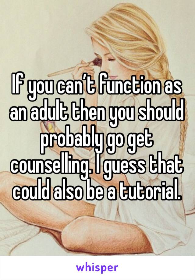 If you can’t function as an adult then you should probably go get counselling. I guess that could also be a tutorial. 