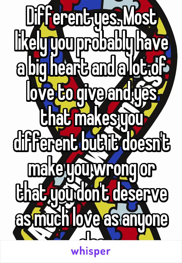 Different yes. Most likely you probably have a big heart and a lot of love to give and yes that makes you different but it doesn't make you wrong or that you don't deserve as much love as anyone else