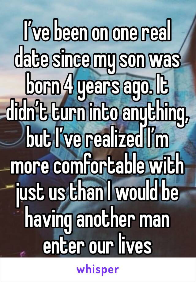 I’ve been on one real date since my son was born 4 years ago. It didn’t turn into anything, but I’ve realized I’m more comfortable with just us than I would be having another man enter our lives