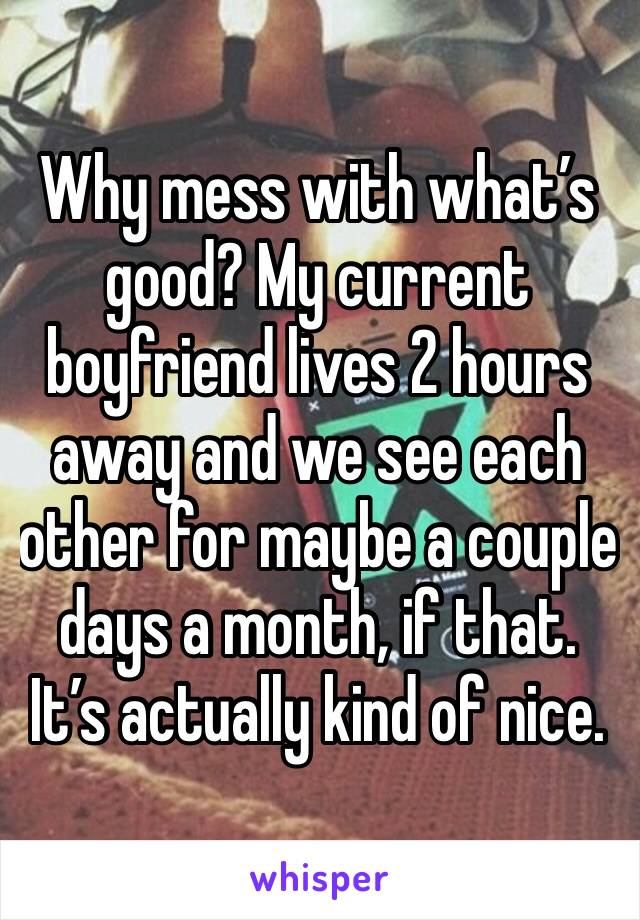 Why mess with what’s good? My current boyfriend lives 2 hours away and we see each other for maybe a couple days a month, if that. It’s actually kind of nice. 