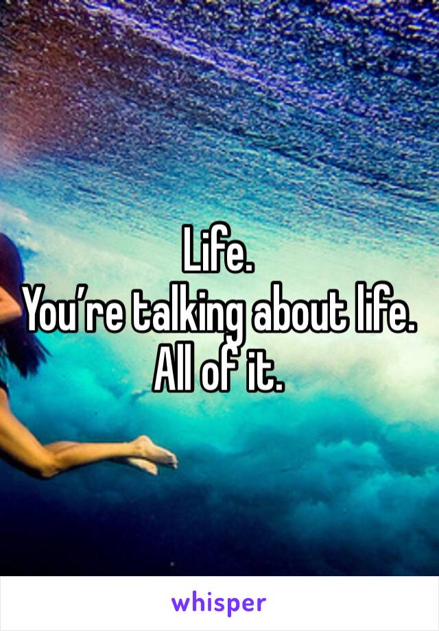 Life. 
You’re talking about life. 
All of it. 