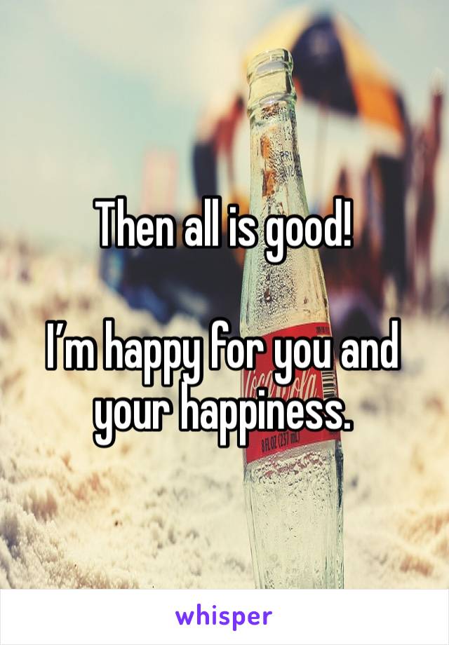 Then all is good!

I’m happy for you and your happiness.