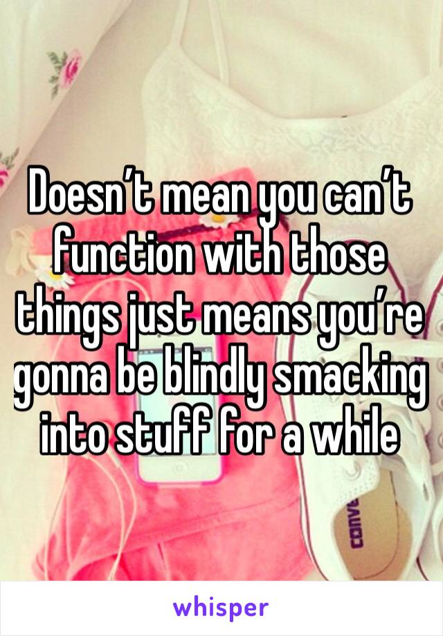 Doesn’t mean you can’t function with those things just means you’re gonna be blindly smacking into stuff for a while