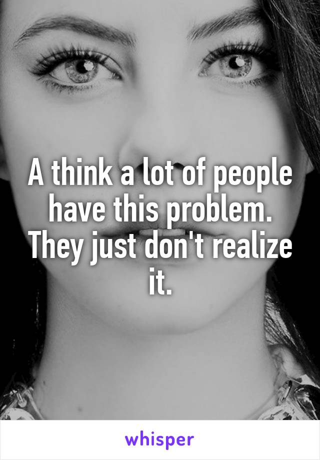 A think a lot of people have this problem. They just don't realize it.