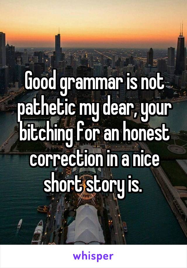 Good grammar is not pathetic my dear, your bitching for an honest correction in a nice short story is. 