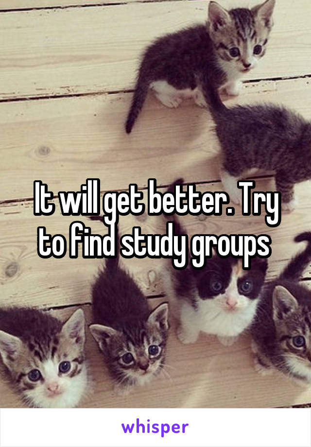 It will get better. Try to find study groups 