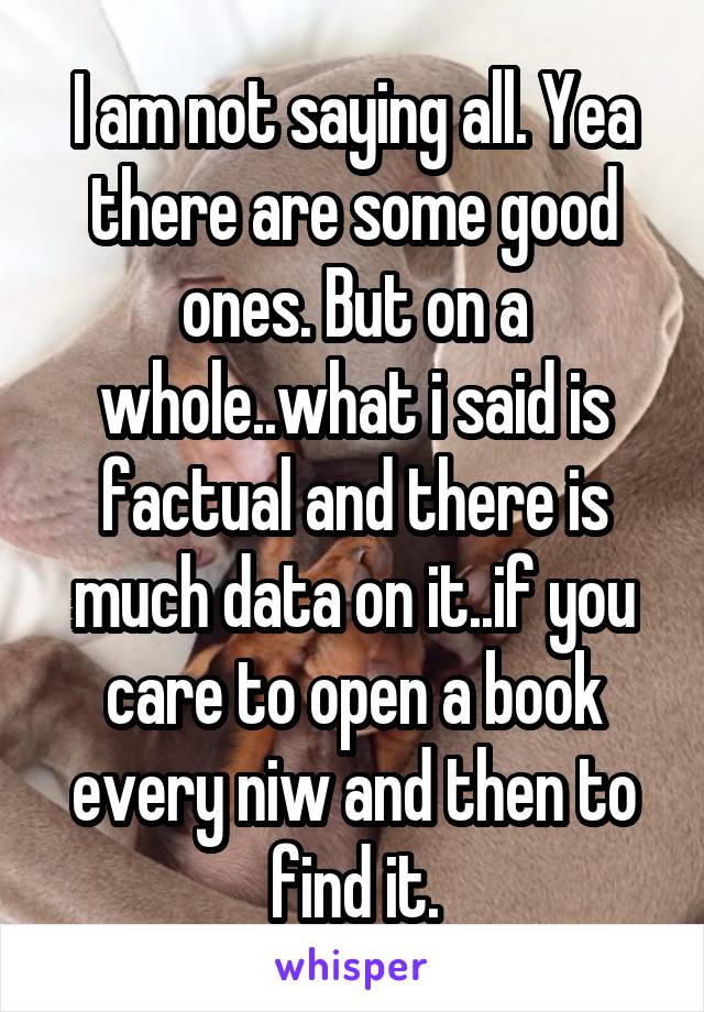 I am not saying all. Yea there are some good ones. But on a whole..what i said is factual and there is much data on it..if you care to open a book every niw and then to find it.