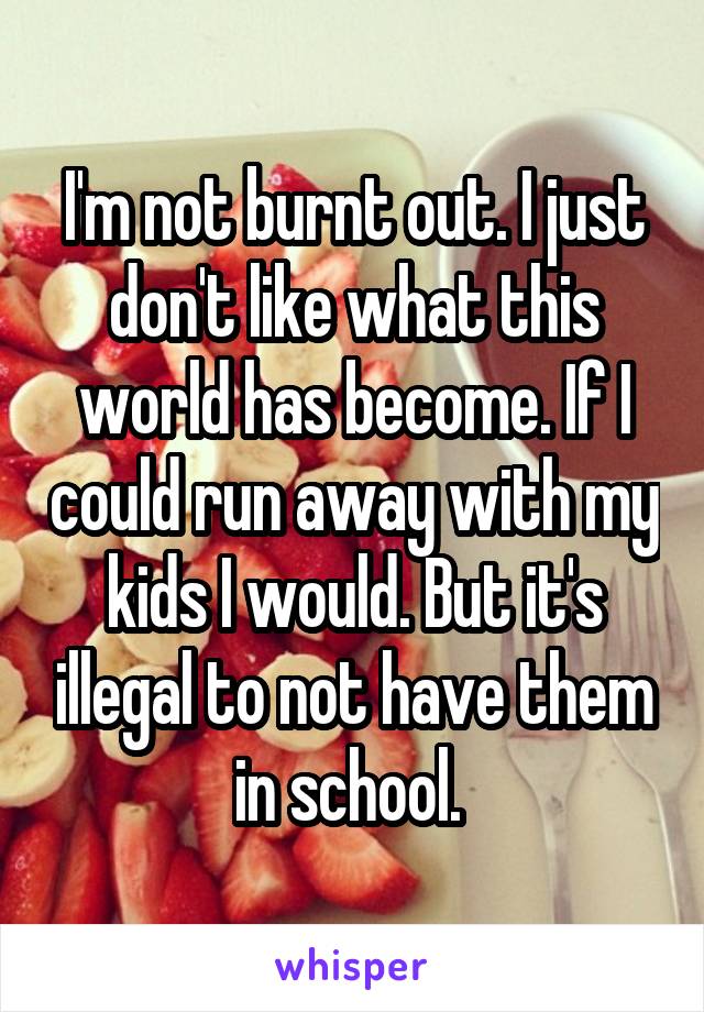 I'm not burnt out. I just don't like what this world has become. If I could run away with my kids I would. But it's illegal to not have them in school. 