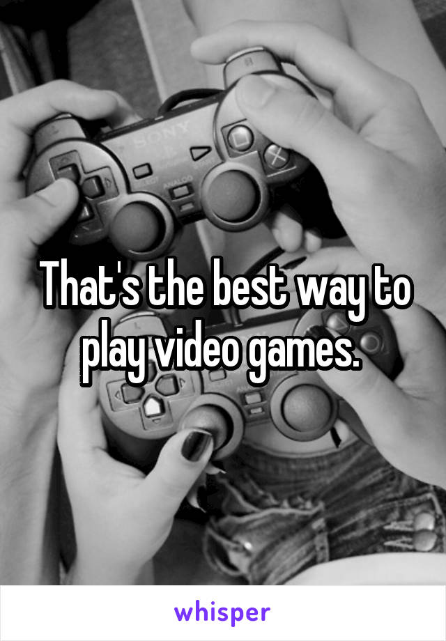 That's the best way to play video games. 