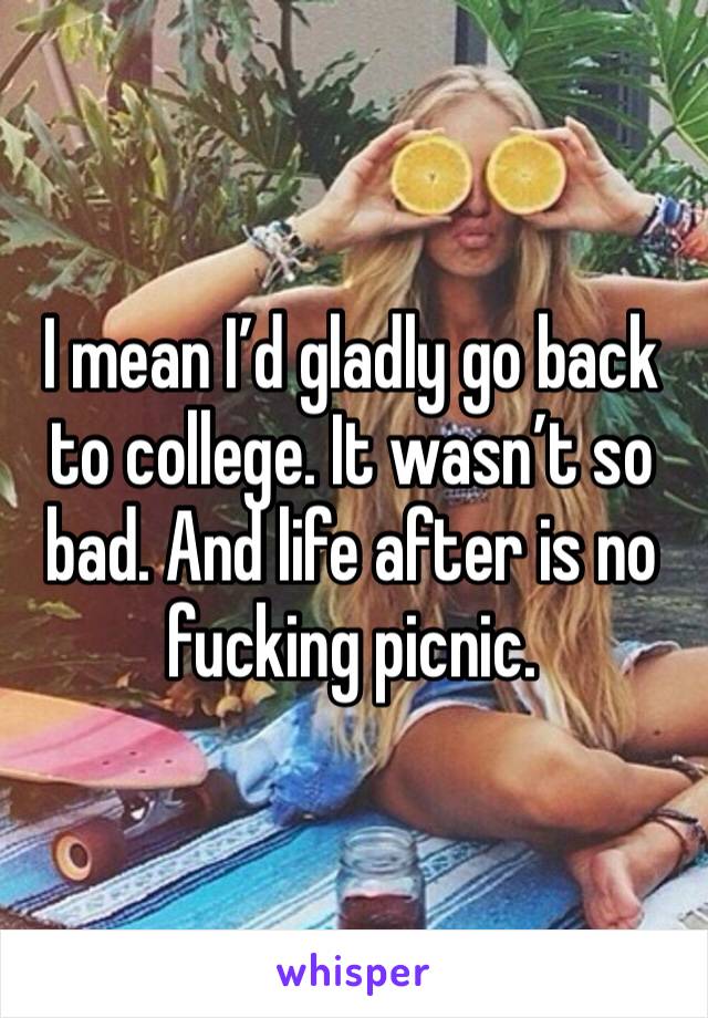 I mean I’d gladly go back to college. It wasn’t so bad. And life after is no fucking picnic. 