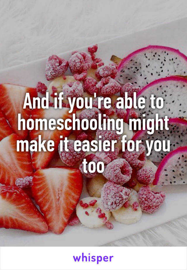 And if you're able to homeschooling might make it easier for you too