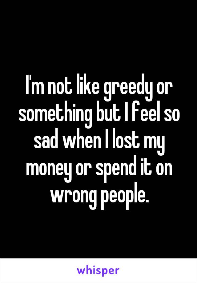 I'm not like greedy or something but I feel so sad when I lost my money or spend it on wrong people.
