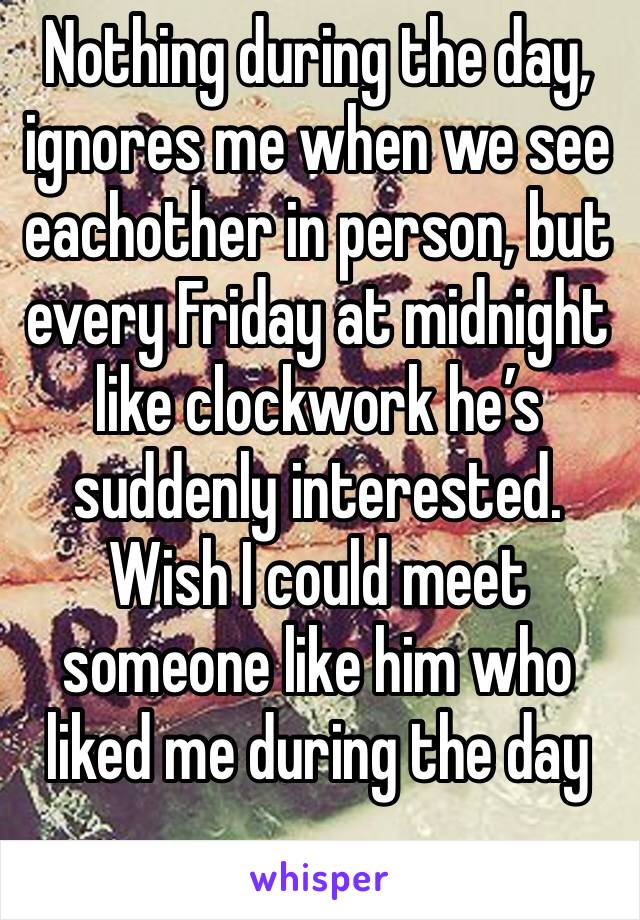 Nothing during the day, ignores me when we see eachother in person, but every Friday at midnight like clockwork he’s suddenly interested. Wish I could meet someone like him who liked me during the day