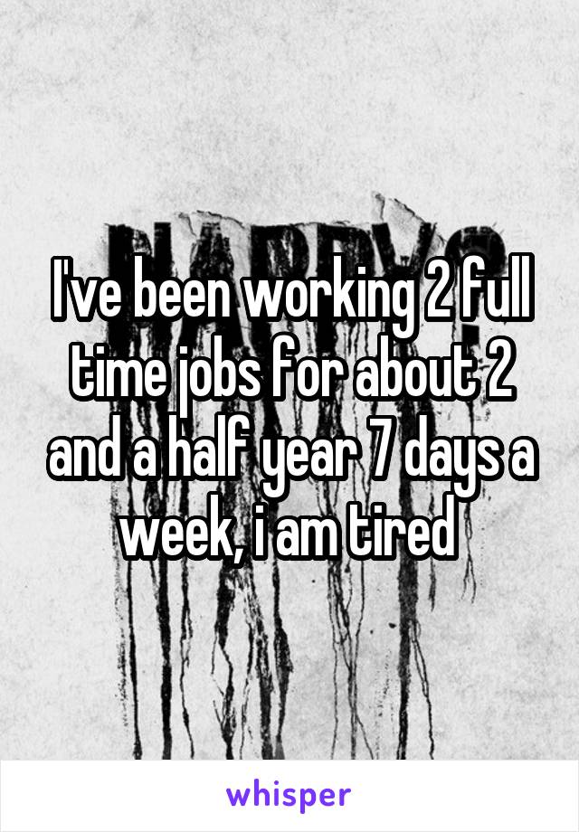 I've been working 2 full time jobs for about 2 and a half year 7 days a week, i am tired 