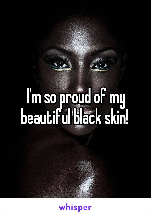 I'm so proud of my beautiful black skin! 