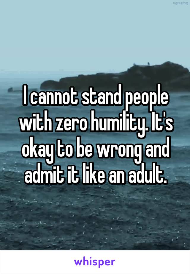 I cannot stand people with zero humility. It's okay to be wrong and admit it like an adult.
