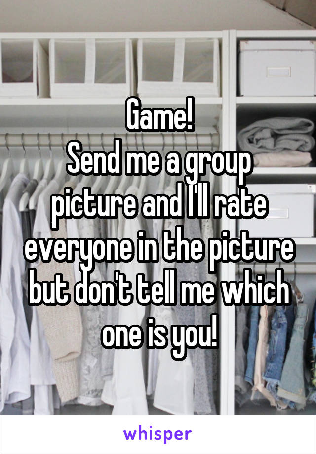 Game!
Send me a group picture and I'll rate everyone in the picture but don't tell me which one is you!
