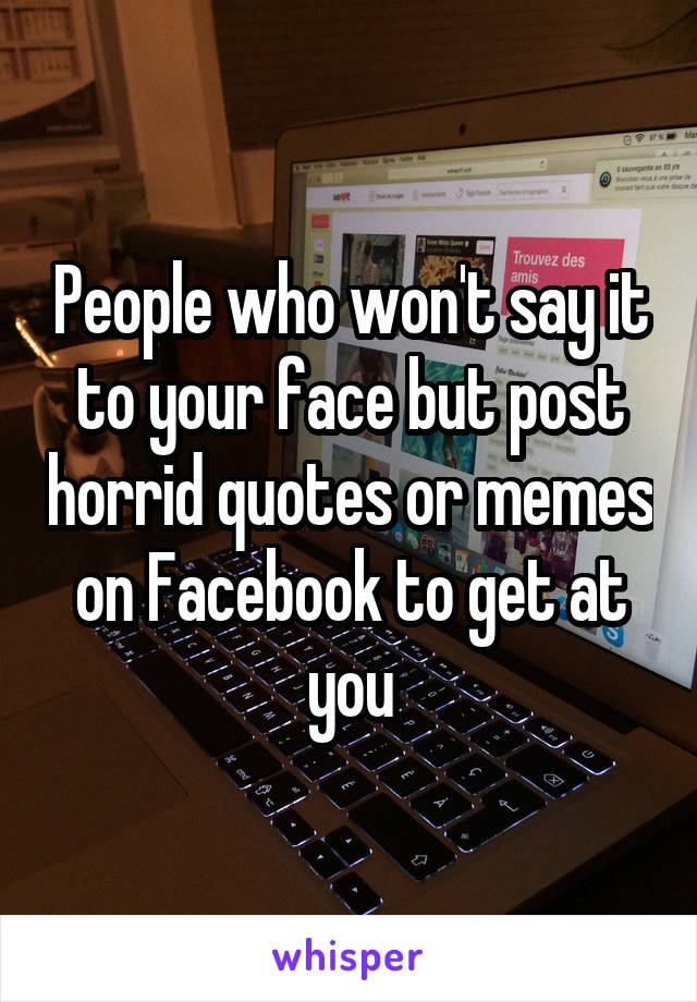 People who won't say it to your face but post horrid quotes or memes on Facebook to get at you