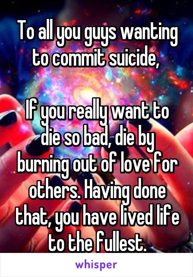 To all you guys wanting to commit suicide, 

If you really want to die so bad, die by burning out of love for others. Having done that, you have lived life to the fullest.