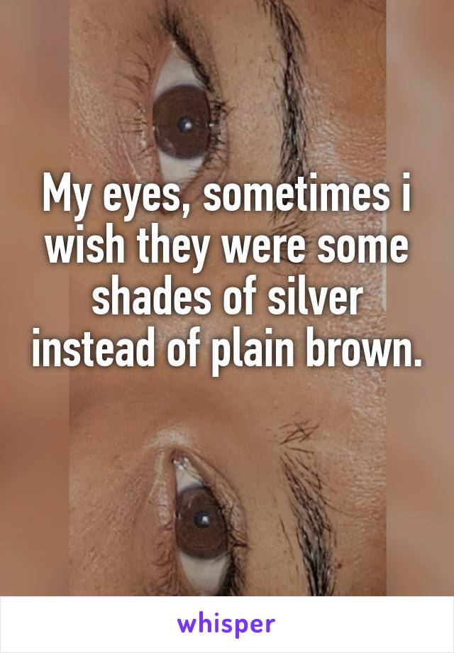 My eyes, sometimes i wish they were some shades of silver instead of plain brown. 
