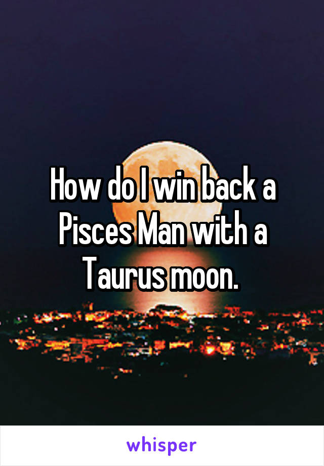 How do I win back a Pisces Man with a Taurus moon. 