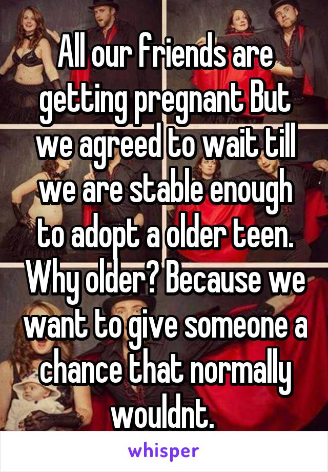 All our friends are getting pregnant But we agreed to wait till we are stable enough to adopt a older teen. Why older? Because we want to give someone a chance that normally wouldnt. 