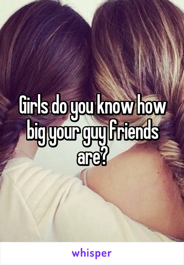 Girls do you know how big your guy friends are?