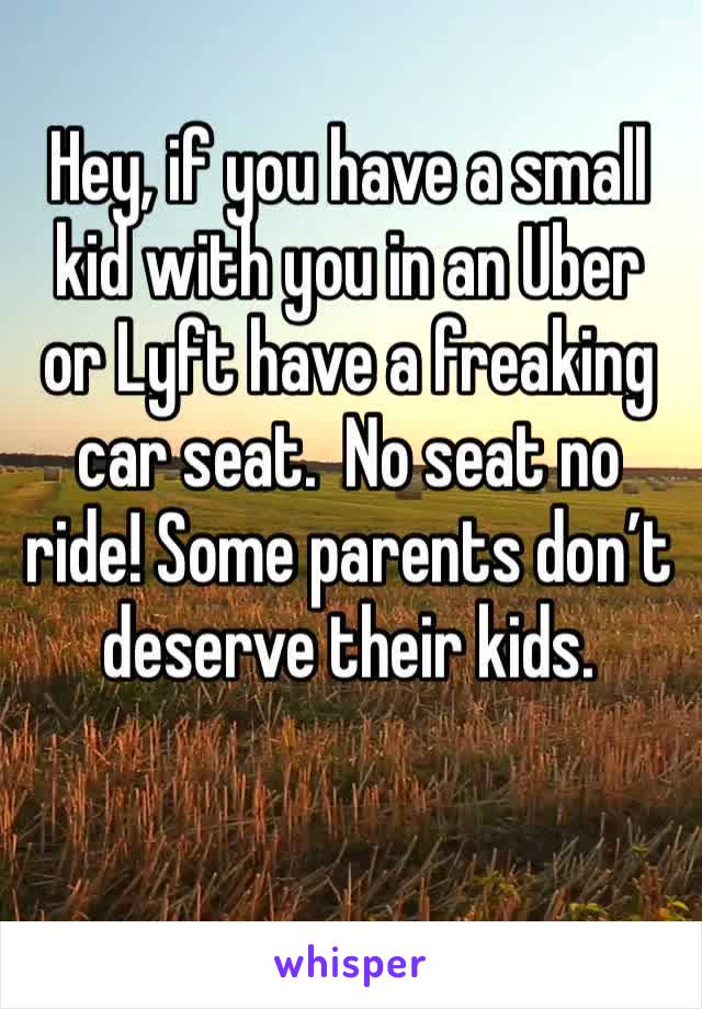 Hey, if you have a small kid with you in an Uber or Lyft have a freaking car seat.  No seat no ride! Some parents don’t deserve their kids.