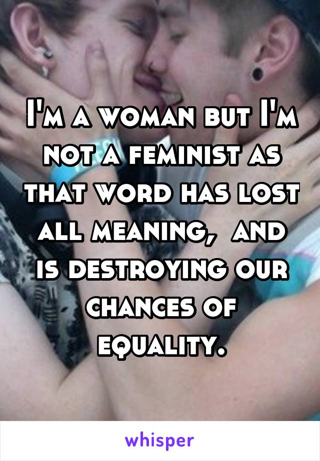 I'm a woman but I'm not a feminist as that word has lost all meaning,  and is destroying our chances of equality.