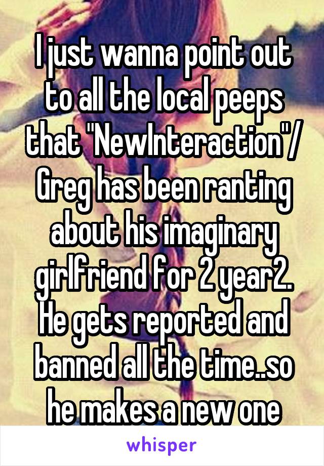 I just wanna point out to all the local peeps that "NewInteraction"/ Greg has been ranting about his imaginary girlfriend for 2 year2. He gets reported and banned all the time..so he makes a new one