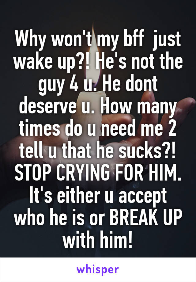 Why won't my bff  just wake up?! He's not the guy 4 u. He dont deserve u. How many times do u need me 2 tell u that he sucks?! STOP CRYING FOR HIM. It's either u accept who he is or BREAK UP with him!